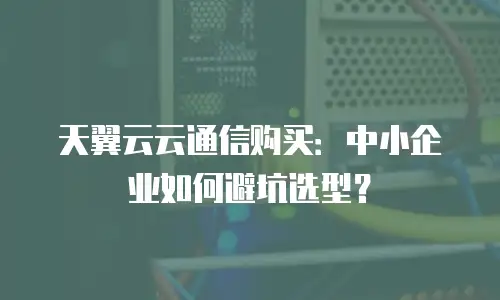 天翼云云通信购买：中小企业如何避坑选型？