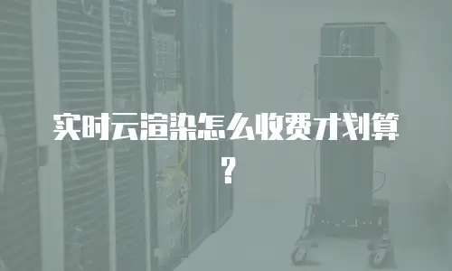 实时云渲染怎么收费才划算？