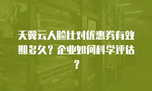 天翼云人脸比对优惠券有效期多久？企业如何科学评估？