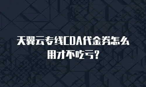 天翼云专线CDA代金券怎么用才不吃亏？
