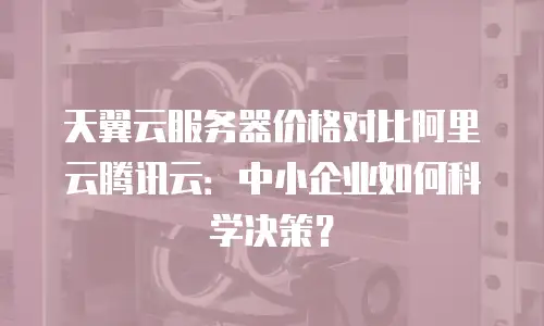 天翼云服务器价格对比阿里云腾讯云：中小企业如何科学决策？