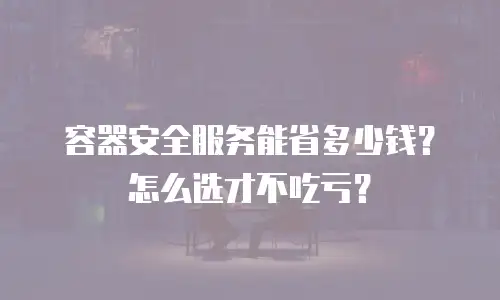 容器安全服务能省多少钱？怎么选才不吃亏？