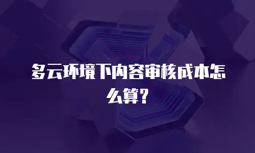 多云环境下内容审核成本怎么算？