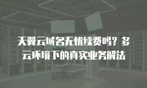 天翼云域名无忧续费吗？多云环境下的真实业务解法