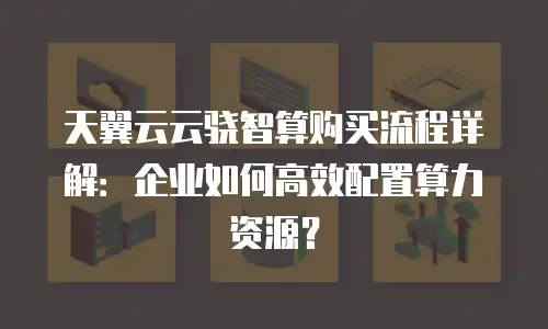 天翼云云骁智算购买流程详解：企业如何高效配置算力资源？
