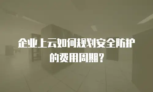 企业上云如何规划安全防护的费用周期？