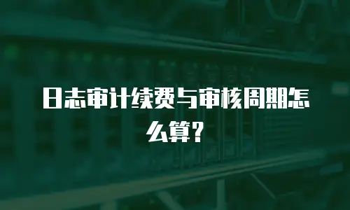 日志审计续费与审核周期怎么算？