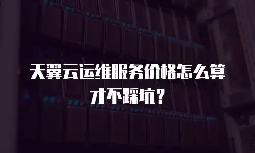 天翼云运维服务价格怎么算才不踩坑？