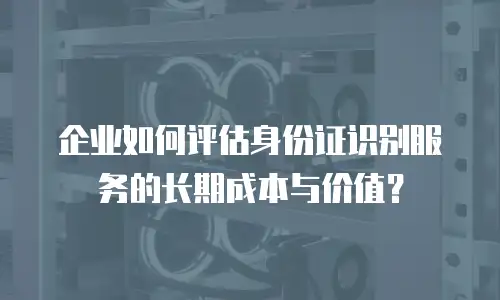 企业如何评估身份证识别服务的长期成本与价值？