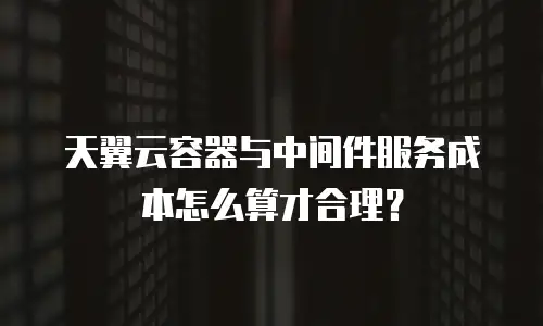 天翼云容器与中间件服务成本怎么算才合理？