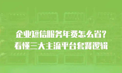 企业短信服务年费怎么省？看懂三大主流平台套餐逻辑