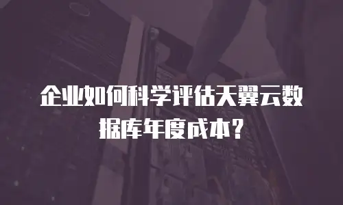 企业如何科学评估天翼云数据库年度成本？