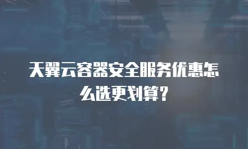 天翼云容器安全服务优惠怎么选更划算？
