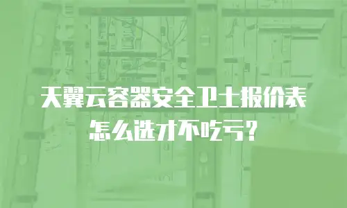 天翼云容器安全卫士报价表怎么选才不吃亏？