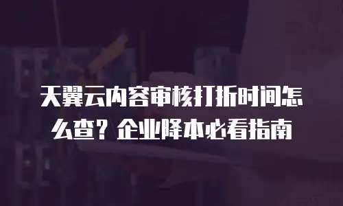 天翼云内容审核打折时间怎么查？企业降本必看指南