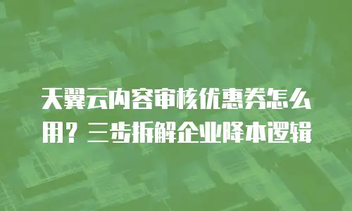 天翼云内容审核优惠券怎么用？三步拆解企业降本逻辑