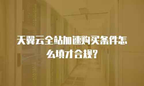 天翼云全站加速购买条件怎么填才合规？