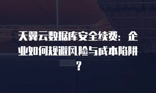 天翼云数据库安全续费：企业如何规避风险与成本陷阱？