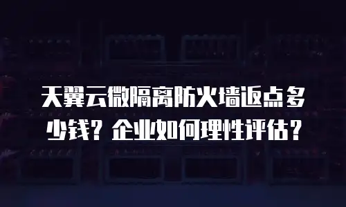天翼云微隔离防火墙返点多少钱？企业如何理性评估？