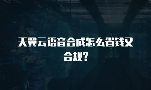 天翼云语音合成怎么省钱又合规？