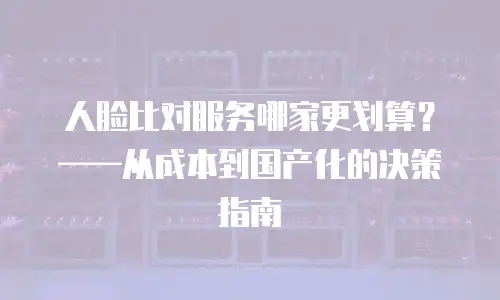 人脸比对服务哪家更划算？&mdash;&mdash;从成本到国产化的决策指南