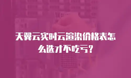 天翼云实时云渲染价格表怎么选才不吃亏？