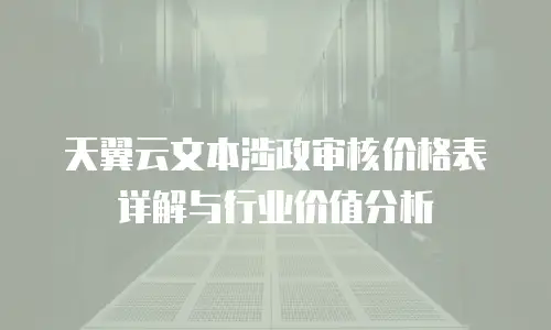 天翼云文本涉政审核价格表详解与行业价值分析