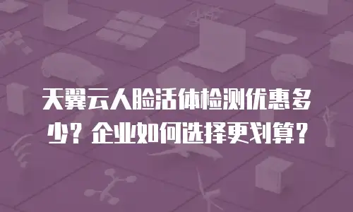 天翼云人脸活体检测优惠多少？企业如何选择更划算？