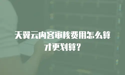 天翼云内容审核费用怎么算才更划算？