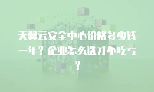 天翼云安全中心价格多少钱一年？企业怎么选才不吃亏？