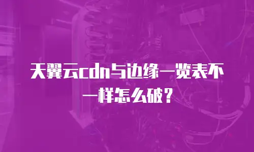 天翼云cdn与边缘一览表不一样怎么破？
