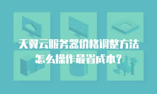 天翼云服务器价格调整方法怎么操作最省成本？