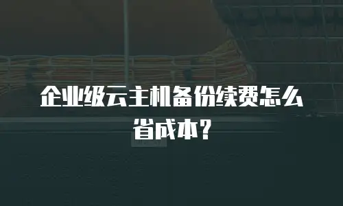 企业级云主机备份续费怎么省成本？