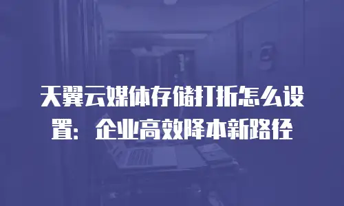 天翼云媒体存储打折怎么设置：企业高效降本新路径