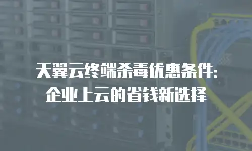 天翼云终端杀毒优惠条件：企业上云的省钱新选择