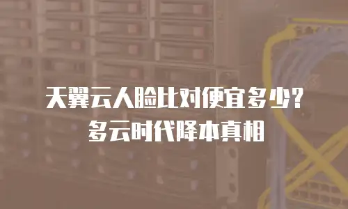天翼云人脸比对便宜多少？多云时代降本真相