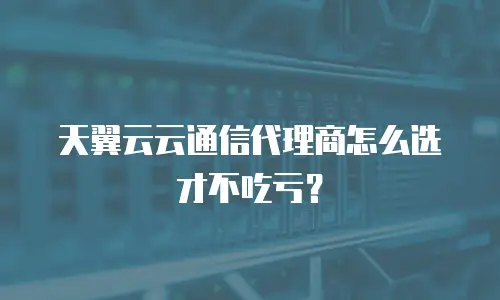 天翼云云通信代理商怎么选才不吃亏？