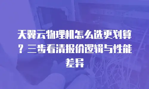 天翼云物理机怎么选更划算？三步看清报价逻辑与性能差异