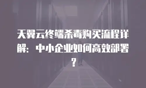 天翼云终端杀毒购买流程详解：中小企业如何高效部署？