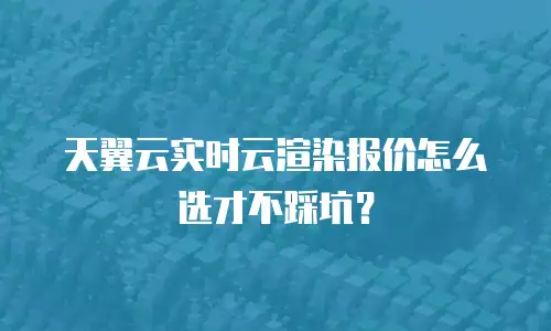 天翼云实时云渲染报价怎么选才不踩坑？