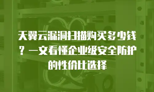 天翼云漏洞扫描购买多少钱？一文看懂企业级安全防护的性价比选择