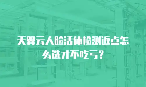 天翼云人脸活体检测返点怎么选才不吃亏？