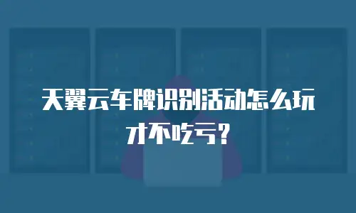 天翼云车牌识别活动怎么玩才不吃亏？
