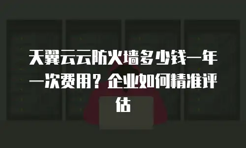 天翼云云防火墙多少钱一年一次费用？企业如何精准评估