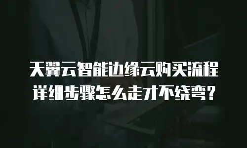 天翼云智能边缘云购买流程详细步骤怎么走才不绕弯？