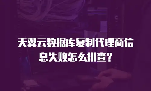 天翼云数据库复制代理商信息失败怎么排查？