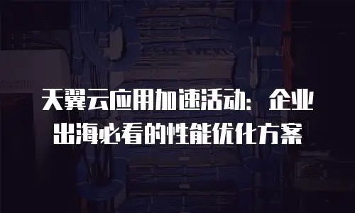 天翼云应用加速活动：企业出海必看的性能优化方案