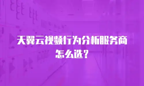 天翼云视频行为分析服务商怎么选？