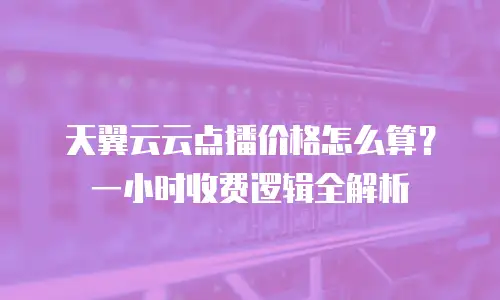 天翼云云点播价格怎么算？一小时收费逻辑全解析