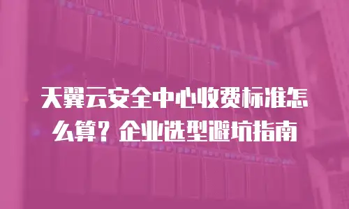 天翼云安全中心收费标准怎么算？企业选型避坑指南